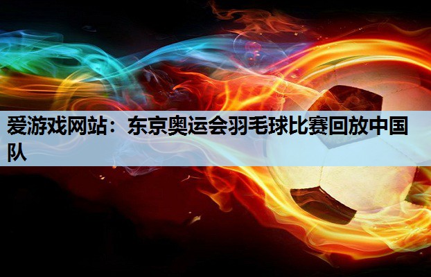 东京奥运会羽毛球比赛回放中国队 东京奥运会羽毛球比赛回放中国队
