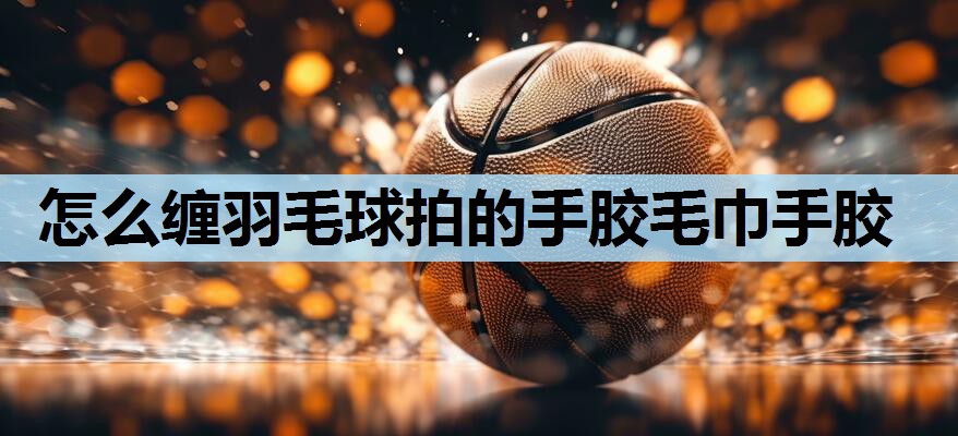 怎么缠羽毛球拍的手胶毛巾手胶 怎么缠羽毛球拍的手胶毛巾手胶